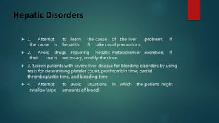 Hepatic Disorders
 1. Attempt to learn the cause of the liver problem; if
the cause is hepatitis B, take usual precautions.
 2. Avoid drugs requiring hepatic metabolism or excretion; if
their use is necessary, modify the dose.
 3. Screen patients with severe liver disease for bleeding disorders by using
tests for determining platelet count, prothrombin time, partial
thromboplastin time, and bleeding time
 4. Attempt to avoid situations in which the patient might
swallowlarge amounts of blood.
 