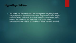 Hypothyroidism
 The dentist can play a role in the initial recognition of hypothyroidism.
Early symptoms of hypothyroidism include fatigue, constipation, weight
gain, hoarseness, headaches, arthralgia, menstrual disturbances, edema,
dry skin, and brittle hair and fingernails. If the symptoms of
hypothyroidism are mild, no modification of dental therapy is required
 
