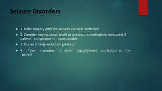 Seizure Disorders
 1. Defer surgery until the seizures are well controlled
 2. Consider having serum levels of antiseizure medications measured if
patient compliance is questionable
 3. Use an anxiety-reduction protocol
 4. Take measures to avoid hypoglycemia andfatigue in the
patient
 