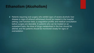 Ethanolism (Alcoholism)
 Patients requiring oral surgery who exhibit signs of severe alcoholic liver
disease or signs of ethanol withdrawal should be treated in the hospital
setting. Liver function tests, a coagulation profile, and medical consultation
before surgery are desirable. In patients who can be treated on an
outpatient basis, the dose of drugs metabolized in the liver should be
altered, and the patients should be monitored closely for signs of
oversedation
 