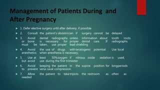 Management of Patients During and
After Pregnancy
 1. Defer elective surgery until after delivery, if possible
 2. Consult the patient’s obstetrician if surgery cannot be delayed
 3. Avoid dental radiographs unless information about tooth roots
or bone is necessary for proper dental care. If radiographs
must be taken, use proper lead shielding
 4. Avoid the use of drugs withteratogenic potential. Use local
anesthetics when anesthesia is necessary.
 5. Use at least 50%oxygen if nitrous oxide sedation is used,
but avoid use during the first trimester
 6. Avoid keeping the patient in the supine position for longperiods
to prevent vena caval compression
 7. Allow the patient to taketripsto the restroom as often as
needed
 