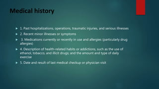 Medical history
 1. Past hospitalizations, operations, traumatic injuries, and serious illnesses
 2. Recent minor illnesses or symptoms
 3. Medications currently or recently in use and allergies (particularly drug
allergies)
 4. Description of health-related habits or addictions, such as the use of
ethanol, tobacco, and illicit drugs; and the amount and type of daily
exercise
 5. Date and result of last medical checkup or physician visit
 