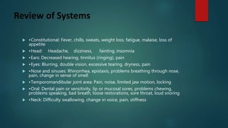 Review of Systems
 •Constitutional: Fever, chills, sweats, weight loss, fatigue, malaise, loss of
appetite
 •Head: Headache, dizziness, fainting, insomnia
 •Ears: Decreased hearing, tinnitus (ringing), pain
 •Eyes: Blurring, double vision, excessive tearing, dryness, pain
 •Nose and sinuses: Rhinorrhea, epistaxis, problems breathing through nose,
pain, change in sense of smell
 •Temporomandibular joint area: Pain, noise, limited jaw motion, locking
 •Oral: Dental pain or sensitivity, lip or mucosal sores, problems chewing,
problems speaking, bad breath, loose restorations, sore throat, loud snoring
 •Neck: Difficulty swallowing, change in voice, pain, stiffness
 