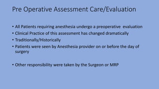 Pre Operative Assessment Care/Evaluation
• All Patients requiring anesthesia undergo a preoperative evaluation
• Clinical Practice of this assessment has changed dramatically
• Traditionally/Historically
• Patients were seen by Anesthesia provider on or before the day of
surgery
• Other responsibility were taken by the Surgeon or MRP
 