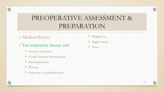 PREOPERATIVE ASSESSMENT &
PREPARATION
o Medical History-
For respiratory disease ask:
 Exercise tolerance
 Cough/sputum/haemoptysis
 Smoking history
 Wheeze
 Exposure to industrial dusts
 Weight loss
 Night sweats
 Fever
10
 