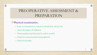 PREOPERATIVE ASSESSMENT &
PREPARATION
Physical examination.
o Look at your patient as a whole to decide how sick he/she
o Assess the degree of hydration
o Check peripheral perfusion(is he cold to touch?)
o Check for cyanosis(central and peripheral)
o Check for jaundice
14
 