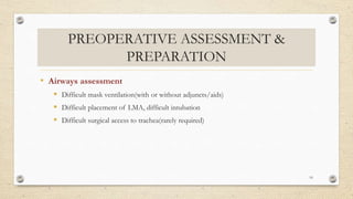 PREOPERATIVE ASSESSMENT &
PREPARATION
• Airways assessment
 Difficult mask ventilation(with or without adjuncts/aids)
 Difficult placement of LMA, difficult intubation
 Difficult surgical access to trachea(rarely required)
16
 