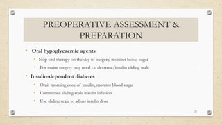 PREOPERATIVE ASSESSMENT &
PREPARATION
• Oral hypoglycaemic agents
• Stop oral therapy on the day of surgery, monitor blood sugar
• For major surgery may need i.v. dextrose/insulin sliding scale
• Insulin-dependent diabetes
• Omit morning dose of insulin, monitor blood sugar
• Commence sliding scale insulin infusion
• Use sliding scale to adjust insulin dose
25
 