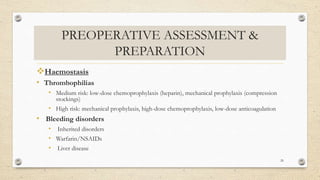 PREOPERATIVE ASSESSMENT &
PREPARATION
Haemostasis
• Thrombophilias
• Medium risk: low-dose chemoprophylaxis (heparin), mechanical prophylaxis (compression
stockings)
• High risk: mechanical prophylaxis, high-dose chemoprophylaxis, low-dose anticoagulation
• Bleeding disorders
• Inherited disorders
• Warfarin/NSAIDs
• Liver disease
26
 