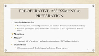 PREOPERATIVE ASSESSMENT &
PREPARATION
• Intestinal obstruction
• Causes major fluid, sodium and potassium loss, and acid–base disorders (usually metabolic acidosis)
• Losses are generally 50% greater than recorded losses because of fluid sequestration in the bowel
lumen
Nutrition
• Obesity
• Increased risk of respiratory and cardiovascular disease, DVT, diabetes, infection
• Malnutrition
• Often not recognized. Results in poor healing and delayed recovery
28
 
