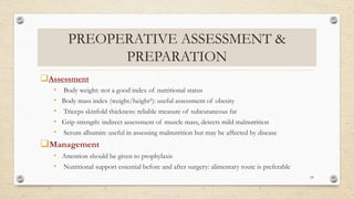 PREOPERATIVE ASSESSMENT &
PREPARATION
Assessment
• Body weight: not a good index of nutritional status
• Body mass index (weight/height²): useful assessment of obesity
• Triceps skinfold thickness: reliable measure of subcutaneous fat
• Grip strength: indirect assessment of muscle mass, detects mild malnutrition
• Serum albumin: useful in assessing malnutrition but may be affected by disease
Management
• Attention should be given to prophylaxis
• Nutritional support essential before and after surgery: alimentary route is preferable
29
 