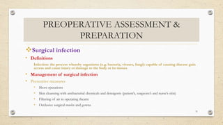 PREOPERATIVE ASSESSMENT &
PREPARATION
Surgical infection
• Definitions
Infection: the process whereby organisms (e.g. bacteria, viruses, fungi) capable of causing disease gain
access and cause injury or damage to the body or its tissues
• Management of surgical infection
• Preventive measures
• Short operations
• Skin cleansing with antibacterial chemicals and detergents (patient’s, surgeons’s and nurse’s skin)
• Filtering of air in operating theatre
• Occlusive surgical masks and gowns
31
 