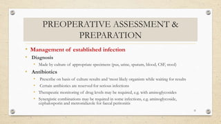 PREOPERATIVE ASSESSMENT &
PREPARATION
• Management of established infection
• Diagnosis
• Made by culture of appropriate specimens (pus, urine, sputum, blood, CSF, stool)
• Antibiotics
• Prescribe on basis of culture results and ‘most likely organism while waiting for results
• Certain antibiotics are reserved for serious infections
• Therapeutic monitoring of drug levels may be required, e.g. with aminoglycosides
• Synergistic combinations may be required in some infections, e.g. aminoglycoside,
cephalosporin and metronidazole for faecal peritonitis
32
 