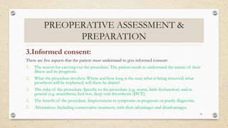 PREOPERATIVE ASSESSMENT &
PREPARATION
3.Informed consent:
There are five aspects that the patient must understand to give informed consent:
1. The reason for carrying out the procedure. The patient needs to understand the nature of their
illness and its prognosis.
2. What the procedure involves. Where and how long is the scar; what is being removed; what
prosthesis will be implanted; will there be drains?
3. The risks of the procedure. Specific to the procedure (e.g. stoma, limb dysfunction) and in
general (e.g. anaesthesia, bed rest, deep vein thrombosis (DVT))
4. The benefit of the procedure. Improvement in symptoms or prognosis or purely diagnostic.
5. Alternatives. Including conservative treatment, with their advantages and disadvantages.
35
 