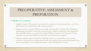 PREOPERATIVE ASSESSMENT &
PREPARATION
 Modes of consent:
• Implied consent. The patient is presumed to consent to minor procedures, e.g. X-rays,
phlebotomy, by cooperating with ward procedures.
• Express written consent. Whenever possible, this should be obtained for all patients
undergoing procedures involving an anaesthetic, complex treatments with significant
risks and side effects, or as part of research. Written consent is not legal proof that
adequate consent was obtained at the time the document was signed.
• Express verbal consent. Should be obtained when it is not possible to get written
consent, witnessed by an independent health care professional, and documented in the
notes accordingly, or for simple procedures with minimal risk of harm.
36
 