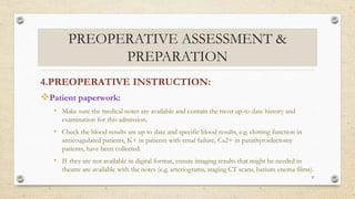 PREOPERATIVE ASSESSMENT &
PREPARATION
4.PREOPERATIVE INSTRUCTION:
Patient paperwork:
• Make sure the medical notes are available and contain the most up-to date history and
examination for this admission.
• Check the blood results are up to date and specific blood results, e.g. clotting function in
anticoagulated patients, K+ in patients with renal failure, Ca2+ in parathyroidectomy
patients, have been collected.
• If they are not available in digital format, ensure imaging results that might be needed in
theatre are available with the notes (e.g. arteriograms, staging CT scans, barium enema films).
37
 