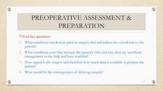 PREOPERATIVE ASSESSMENT &
PREPARATION
Four key questions:
1) What conditions can & treat prior to surgery that will reduce the overall risk to the
patient?
2) What conditions exist that increase the patient’s risks and may alter my anesthetic
management or the help and have available?
3) How urgent is the surgery and therefore how much time is available to prepare the
patient?
4) What would be the consequences of delaying surgery?
4
 