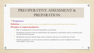 PREOPERATIVE ASSESSMENT &
PREPARATION
Prophylaxis
Definition: the process whereby disease or complications are prevented by protective measures.
Principles of surgical prophylaxis.
• Risk of complications varies from procedure to procedure
• Prophylactic measures must be started before the operation or procedure and be continued until
the risk period has passed
• Prophylactic measure/device/drug must be effective and carry very little risk of itself
• Specific prophylaxis is used to prevent common complications or rare complications that are
catastrophic if they occur
40
 