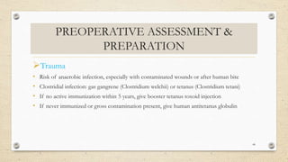 PREOPERATIVE ASSESSMENT &
PREPARATION
Trauma
• Risk of anaerobic infection, especially with contaminated wounds or after human bite
• Clostridial infection: gas gangrene (Clostridium welchii) or tetanus (Clostridium tetani)
• If no active immunization within 5 years, give booster tetanus toxoid injection
• If never immunized or gross contamination present, give human antitetanus globulin
44
 