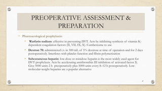 PREOPERATIVE ASSESSMENT &
PREPARATION
• Pharmacological prophylaxis:
• Warfarin sodium: effective in preventing DVT. Acts by inhibiting synthesis of vitamin K-
dependent coagulation factors (II, VII, IX, X). Cumbersome to use
• Dextran 70: administered i.v. in 500 mL of 5% dextrose at time of operation and for 2 days
postoperatively. Interferes with platelet function and fibrin polymerization
• Subcutaneous heparin: low-dose or minidose heparin is the most widely used agent for
DVT prophylaxis. Acts by accelerating antithrombin III inhibition of activated factor X.
Give 5000 units 2 h preoperatively plus 5000 units every 8–12 h postoperatively. Low-
molecular-weight heparins are a popular alternative
47
 