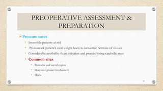 PREOPERATIVE ASSESSMENT &
PREPARATION
Pressure sores
• Immobile patients at risk
• Pressure of patient’s own weight leads to ischaemic necrosis of tissues
• Considerable morbidity from infection and protein-losing catabolic state
• Common sites
• Buttocks and sacral region
• Skin over greater trochanters
• Heels
55
 