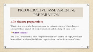PREOPERATIVE ASSESSMENT &
PREPARATION
5. In-theatre preparation:
Theatre is a potentially dangerous place for patients; many of these dangers
arise directly as a result of poor preparation and checking of basic facts.
WHO checklist
The WHO checklist is a basic template that sets out a series of steps, which can
be modified or adapted in different organizations, but has four areas of focus.
59
 