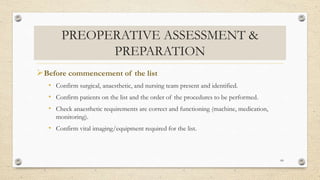 PREOPERATIVE ASSESSMENT &
PREPARATION
Before commencement of the list
• Confirm surgical, anaesthetic, and nursing team present and identified.
• Confirm patients on the list and the order of the procedures to be performed.
• Check anaesthetic requirements are correct and functioning (machine, medication,
monitoring).
• Confirm vital imaging/equipment required for the list.
60
 