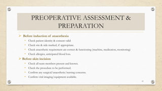 PREOPERATIVE ASSESSMENT &
PREPARATION
 Before induction of anaesthesia
• Check patient identity & consent valid
• Check site & side marked, if appropriate.
• Check anaesthetic requirement are correct & functioning (machine, medication, monitoring)
• Check allergies, anticipated blood loss.
 Before skin incision
• Check all team members present and known.
• Check the procedure to be performed.
• Confirm any surgical/anaesthetic/nursing concerns.
• Confirm vital imaging/equipment available.
61
 