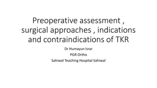 Preoperative assessment ,
surgical approaches , indications
and contraindications of TKR
Dr Humayun Israr
PGR Ortho
Sahiwal Teaching Hospital Sahiwal
 
