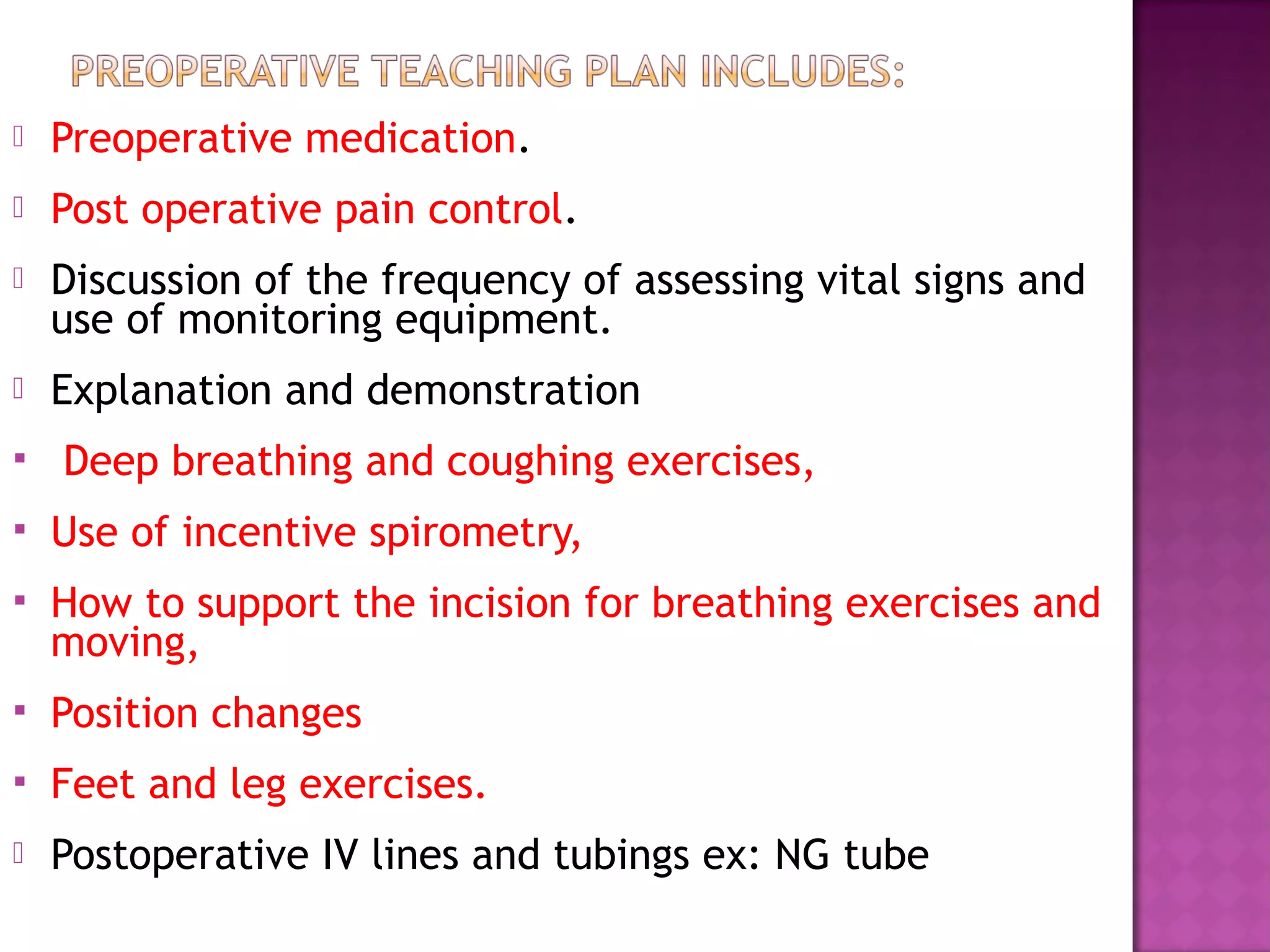  Preoperative medication.
 Post operative pain control.
 Discussion of the frequency of assessing vital signs and
use of monitoring equipment.
 Explanation and demonstration
 Deep breathing and coughing exercises,
 Use of incentive spirometry,
 How to support the incision for breathing exercises and
moving,
 Position changes
 Feet and leg exercises.
 Postoperative IV lines and tubings ex: NG tube
 