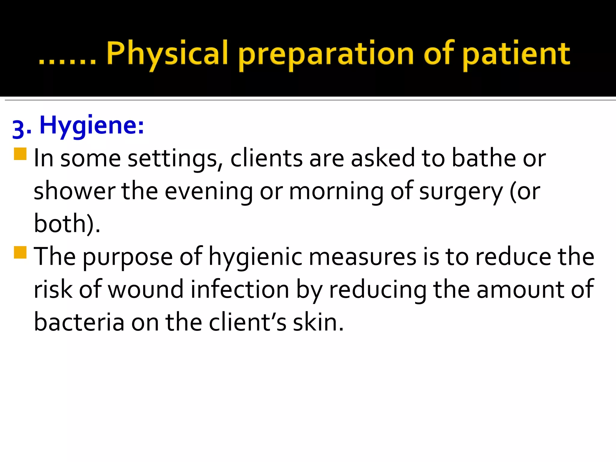 3. Hygiene:
 In some settings, clients are asked to bathe or
shower the evening or morning of surgery (or
both).
 The purpose of hygienic measures is to reduce the
risk of wound infection by reducing the amount of
bacteria on the client’s skin.
 