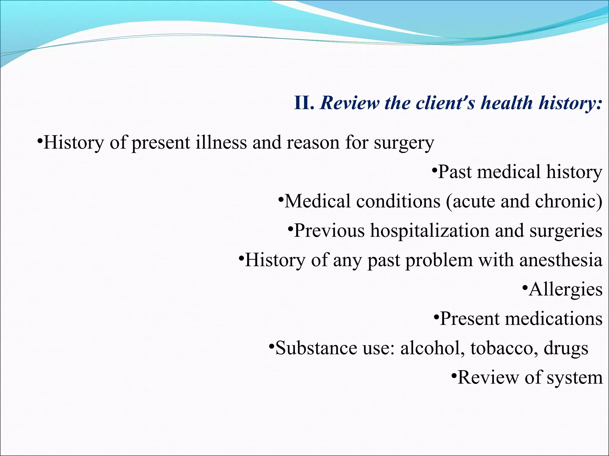 II. Review the client’s health history:
•History of present illness and reason for surgery
•Past medical history
•Medical conditions (acute and chronic)
•Previous hospitalization and surgeries
•History of any past problem with anesthesia
•Allergies
•Present medications
•Substance use: alcohol, tobacco, drugs
•Review of system
 