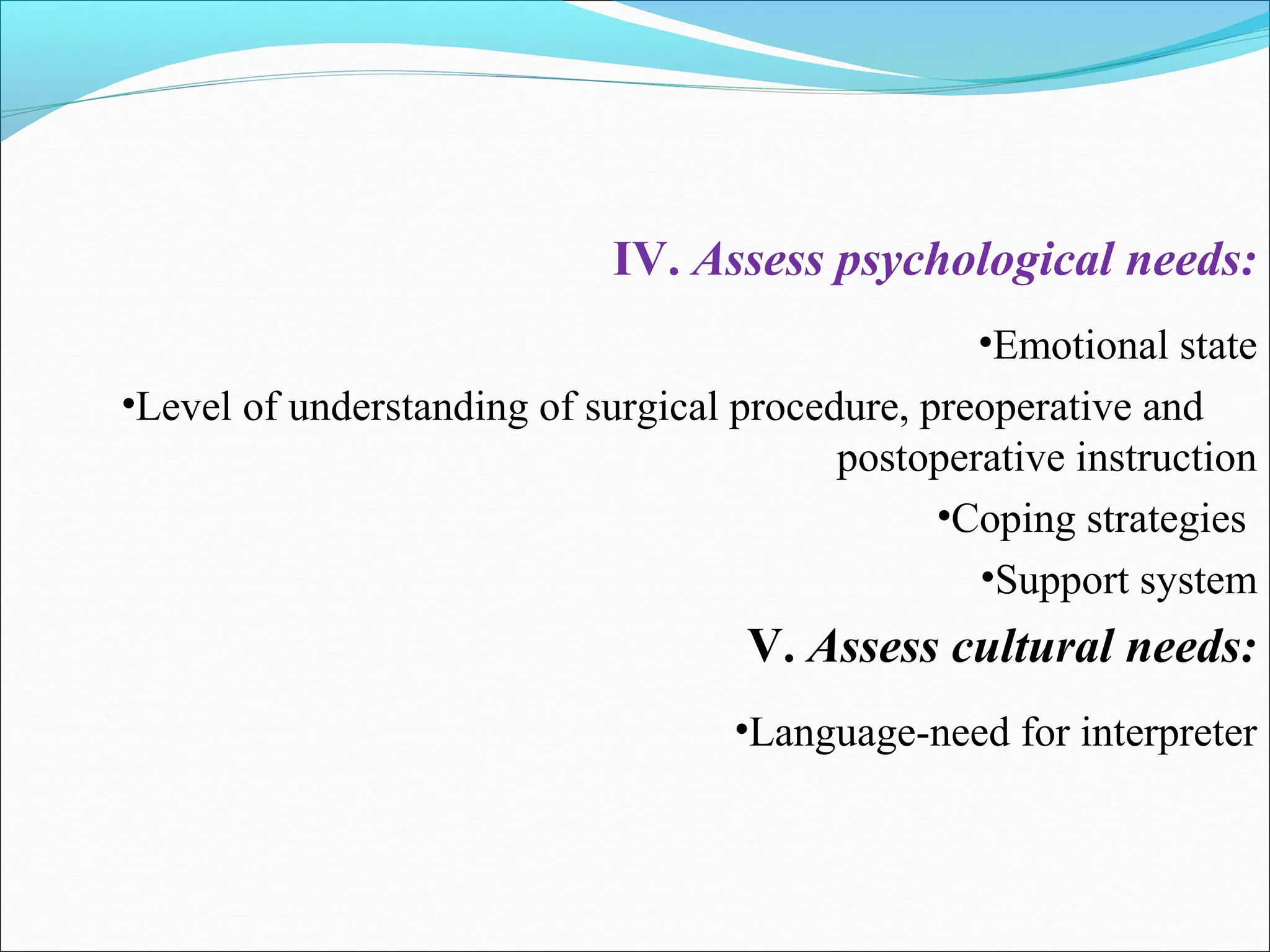IV. Assess psychological needs:
•Emotional state
•Level of understanding of surgical procedure, preoperative and
postoperative instruction
•Coping strategies
•Support system
V. Assess cultural needs:
•Language-need for interpreter
 