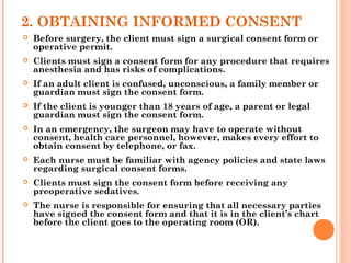 2. OBTAINING INFORMED CONSENT
 Before surgery, the client must sign a surgical consent form or
operative permit.
 Clients must sign a consent form for any procedure that requires
anesthesia and has risks of complications.
 If an adult client is confused, unconscious, a family member or
guardian must sign the consent form.
 If the client is younger than 18 years of age, a parent or legal
guardian must sign the consent form.
 In an emergency, the surgeon may have to operate without
consent, health care personnel, however, makes every effort to
obtain consent by telephone, or fax.
 Each nurse must be familiar with agency policies and state laws
regarding surgical consent forms.
 Clients must sign the consent form before receiving any
preoperative sedatives.
 The nurse is responsible for ensuring that all necessary parties
have signed the consent form and that it is in the client’s chart
before the client goes to the operating room (OR).
 