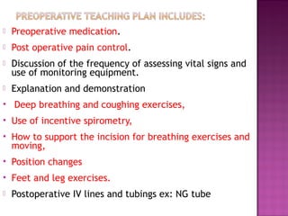  Preoperative medication.
 Post operative pain control.
 Discussion of the frequency of assessing vital signs and
use of monitoring equipment.
 Explanation and demonstration
 Deep breathing and coughing exercises,
 Use of incentive spirometry,
 How to support the incision for breathing exercises and
moving,
 Position changes
 Feet and leg exercises.
 Postoperative IV lines and tubings ex: NG tube
 