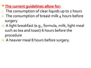  The current guidelines allow for:
I. The consumption of clear liquids up to 2 hours
II. The consumption of breast milk 4 hours before
surgery
III. A light breakfast (e.g., formula, milk, light meal
such as tea and toast) 6 hours before the
procedure
IV. A heavier meal 8 hours before surgery.
 