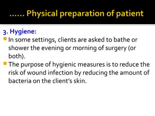 3. Hygiene:
 In some settings, clients are asked to bathe or
shower the evening or morning of surgery (or
both).
 The purpose of hygienic measures is to reduce the
risk of wound infection by reducing the amount of
bacteria on the client’s skin.
 