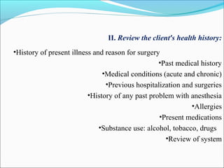 II. Review the client’s health history:
•History of present illness and reason for surgery
•Past medical history
•Medical conditions (acute and chronic)
•Previous hospitalization and surgeries
•History of any past problem with anesthesia
•Allergies
•Present medications
•Substance use: alcohol, tobacco, drugs
•Review of system
 