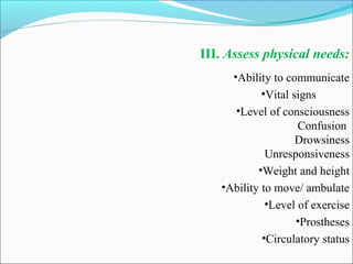III. Assess physical needs:
•Ability to communicate
•Vital signs
•Level of consciousness
Confusion
Drowsiness
Unresponsiveness
•Weight and height
•Ability to move/ ambulate
•Level of exercise
•Prostheses
•Circulatory status
 
