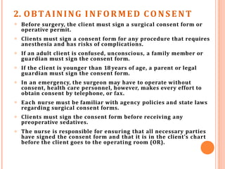 2. OBTAINING INFORMED C O N S E N T
𝗈 Before surgery, the client must sign a surgical consent form or
operative permit.
Clients must sign a consent form for any procedure that requires
anesthesia and has risks of complications.
If an adult client is confused, unconscious, a family member or
guardian must sign the consent form.
If the client is younger than 18 years of age, a parent or legal
guardian must sign the consent form.
In an emergency, the surgeon may have to operate without
consent, health care personnel, however, makes every effort to
obtain consent by telephone, or fax.
Each nurse must be familiar with agency policies and state laws
regarding surgical consent forms.
Clients must sign the consent form before receiving any
preoperative sedatives.
The nurse is responsible for ensuring that all necessary parties
have signed the consent form and that it is in the client’s chart
before the client goes to the operating room (OR).
𝗈
𝗈
𝗈
𝗈
𝗈
𝗈
𝗈
 