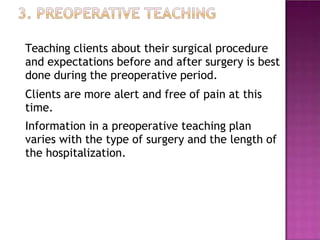 Teaching clients about their surgical procedure
and expectations before and after surgery is best
done during the preoperative period.
Clients are more alert and free of pain at this
time.
Information in a preoperative teaching plan
varies with the type of surgery and the length of
the hospitalization.
 