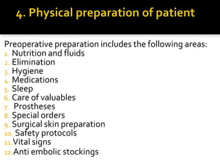 Preoperative preparation includes the following areas:
1. Nutrition and fluids
2. Elimination
3. Hygiene
4. Medications
5. Sleep
6. Care of valuables
7. Prostheses
8. Special orders
9. Surgical skin preparation
10. Safety protocols
11.Vital signs
12.Anti embolic stockings
 