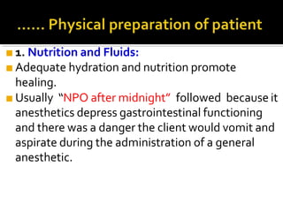 ■ 1. Nutrition and Fluids:
■ Adequate hydration and nutrition promote
healing.
■ Usually “NPO after midnight” followed because it
anesthetics depress gastrointestinal functioning
and there was a danger the client would vomit and
aspirate during the administration of a general
anesthetic.
 