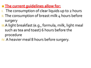 ■ The current guidelines allow for:
I. The consumption of clear liquids up to 2 hours
II. The consumption of breast milk 4 hours before
surgery
III.A light breakfast (e.g., formula, milk, light meal
such as tea and toast) 6 hours before the
procedure
IV. A heavier meal 8 hours before surgery.
 