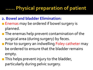 2. Bowel and bladder Elimination:
■ Enemas may be ordered if bowel surgery is
planned.
■ The enemas help prevent contamination of the
surgical area (during surgery) by feces.
■ Prior to surgery an indwelling Foley catheter may
be ordered to ensure that the bladder remains
empty.
■ This helps prevent injury to the bladder,
particularly during pelvic surgery.
 