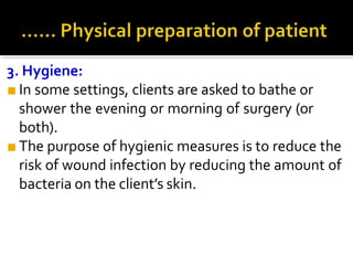 3. Hygiene:
■ In some settings, clients are asked to bathe or
shower the evening or morning of surgery (or
both).
■ The purpose of hygienic measures is to reduce the
risk of wound infection by reducing the amount of
bacteria on the client’s skin.
 