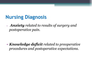 Nursing Diagnosis
• Anxiety related to results of surgery and
postoperative pain.
• Knowledge deficit related to preoperative
procedures and postoperative expectations.
 