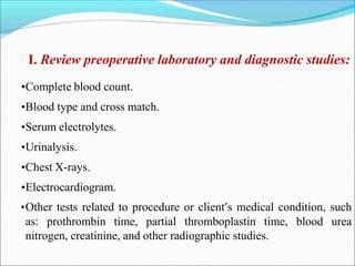 I. Review preoperative laboratory and diagnostic studies:
•Complete blood count.
•Blood type and cross match.
•Serum electrolytes.
•Urinalysis.
•Chest X-rays.
•Electrocardiogram.
•Other tests related to procedure or client’s medical condition, such
as: prothrombin time, partial thromboplastin time, blood urea
nitrogen, creatinine, and other radiographic studies.
 