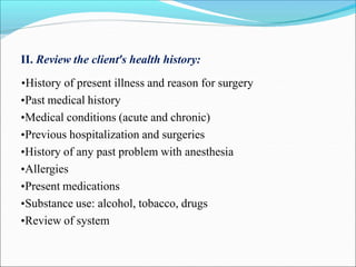 II. Review the client’s health history:
•History of present illness and reason for surgery
•Past medical history
•Medical conditions (acute and chronic)
•Previous hospitalization and surgeries
•History of any past problem with anesthesia
•Allergies
•Present medications
•Substance use: alcohol, tobacco, drugs
•Review of system
 
