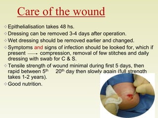 Care of the wound 
Epithelialisation takes 48 hs. 
Dressing can be removed 3-4 days after operation. 
Wet dressing should be removed earlier and changed. 
Symptoms and signs of infection should be looked for, which if 
present compression, removal of few stitches and daily 
dressing with swab for C & S. 
Tensile strength of wound minimal during first 5 days, then 
rapid between 5th 20th day then slowly again (full strength 
takes 1-2 years). 
Good nutrition. 
11 
 